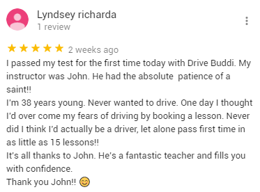I passed my test for the first time today with Drive Buddi. My instructor was John. He had the absolute  patience of a saint!! 
I’m 38 years young. Never wanted to drive. One day I thought I’d over come my fears of driving by booking a lesson. Never did I think I’d actually be a driver, let alone pass first time in as little as 15 lessons!! 
It’s all thanks to John. He’s a fantastic teacher and fills you with confidence. 
Thank you John!