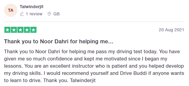 Thank you to Noor Dahri for helping me pass my driving test today. You have given me so much confidence and kept me motivated since I began my lessons. You are an excellent instructor who is patient and you helped develop my driving skills. I would recommend yourself and Drive Buddi if anyone wants to learn to drive. Thank you. Talwinderjit