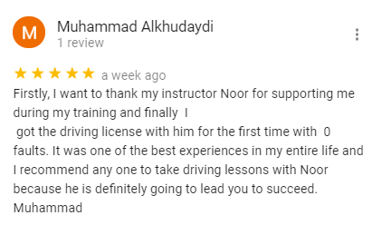 Firstly, I want to thank my instructor Noor for supporting me during my training and finally  I 
 got the driving license with him for the first time with  0 faults. It was one of the best experiences in my entire life and I recommend any one to take driving lessons with Noor because he is definitely going to lead you to succeed. 