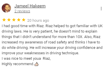 I had good time with Riaz. Riaz helped to got familiar with UK driving laws. He is very patient, he doesn’t mind to explain things that I didn’t understand for more than 10X. Also, Riaz increased my awareness of road safety and thinks I have to do while driving. He will increase your driving confidence and improve your weaknesses in driving technique. 
I was nice to meet youa  Riaz,
Highly recommend.