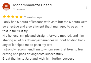 I only had 6 hours of lessons with Jaro but the 6 hours were so effective and also efficient that I managed to pass my test in the first try.
His honest , simple and straight forward method, and him sharing all of his driving experiences without holding back any of it helped me to pass my test. 
I strongly recommend him to whom ever that likes to learn driving and pass driving tests successfully. 
Great thanks to Jaro and wish him further success