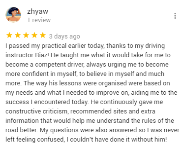 I passed my practical earlier today, thanks to my driving instructor Riaz! He taught me what it would take for me to become a competent driver, always urging me to become more confident in myself, to believe in myself and much more. The way his lessons were organised were based on my needs and what I needed to improve on, aiding me to the success I encountered today. He continuously gave me constructive criticism, recommended sites and extra information that would help me understand the rules of