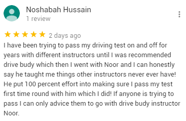 I have been trying to pass my driving test on and off for years with different instructors until I was recommended drive budy which then I went with Noor and I can honestly say he taught me things other instructors never ever have! He put 100 percent effort into making sure I pass my test first time round with him which I did! If anyone is trying to pass I can only advice them to go with drive budy instructor Noor.