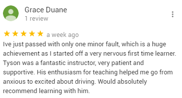 Ive just passed with only one minor fault, which is a huge achievement as I started off a very nervous first time learner. Tyson was a fantastic instructor, very patient and supportive. His enthusiasm for teaching helped me go from anxious to excited about driving. Would absolutely recommend learning with him.