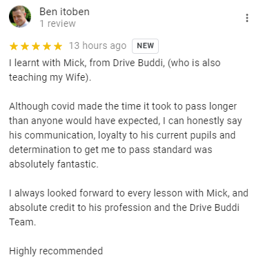 I learnt with Mick, from Drive Buddi, (who is also teaching my Wife).

Although covid made the time it took to pass longer than anyone would have expected, I can honestly say his communication, loyalty to his current pupils and determination to get me to pass standard was absolutely fantastic.

I always looked forward to every lesson with Mick, and absolute credit to his profession and the Drive Buddi Team.

Highly recommended
