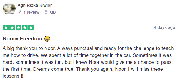 A big thank you to Noor. Always punctual and ready for the challenge to teach me how to drive. We spent a lot of time together in the car. Sometimes it was hard, sometimes it was fun, but I knew Noor would give me a chance to pass the first time. Dreams come true. Thank you again, Noor. I will miss these lessons !!!