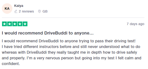 I would recommend DriveBuddi to anyone trying to pass their driving test!
I have tried different instructors before and still never understood what to do whereas with DriveBuddi they really taught me in depth how to drive safely and properly. I’m a very nervous person but going into my test I felt calm and confident.