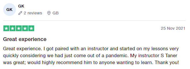 Great experience. I got paired with an instructor and started on my lessons very quickly considering we had just come out of a pandemic. My instructor S Taner was great; would highly recommend him to anyone wanting to learn. Thank you!