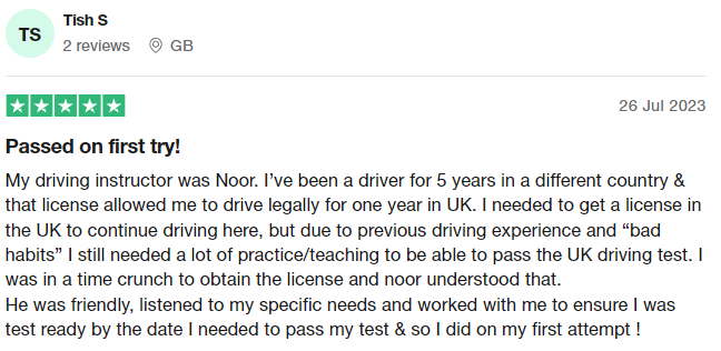 My driving instructor was Noor. I’ve been a driver for 5 years in a different country & that license allowed me to drive legally for one year in UK. I needed to get a license in the UK to continue driving here, but due to previous driving experience and “bad habits” I still needed a lot of practice/teaching to be able to pass the UK driving test. I was in a time crunch to obtain the license and noor understood that.
He was friendly, listened to my specific needs and worked with me to ensure I w