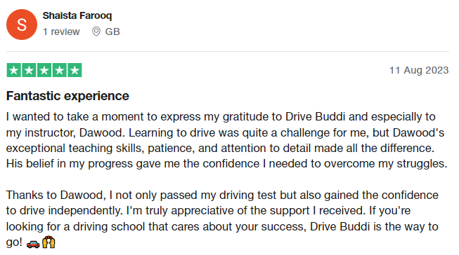 I wanted to take a moment to express my gratitude to Drive Buddi and especially to my instructor, Dawood. Learning to drive was quite a challenge for me, but Dawood's exceptional teaching skills, patience, and attention to detail made all the difference. His belief in my progress gave me the confidence I needed to overcome my struggles.

Thanks to Dawood, I not only passed my driving test but also gained the confidence to drive independently. I'm truly appreciative of the support I received. I